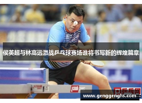 侯英超与林高远激战乒乓球赛场谁将书写新的辉煌篇章