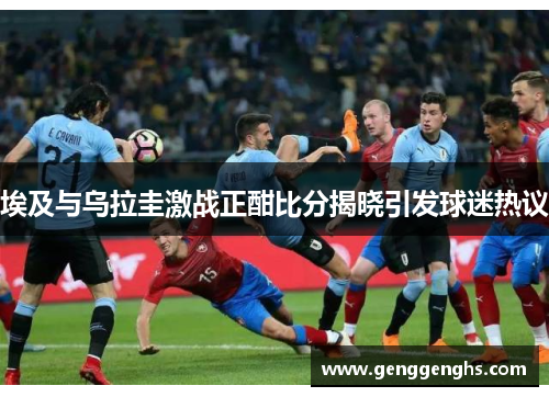 埃及与乌拉圭激战正酣比分揭晓引发球迷热议