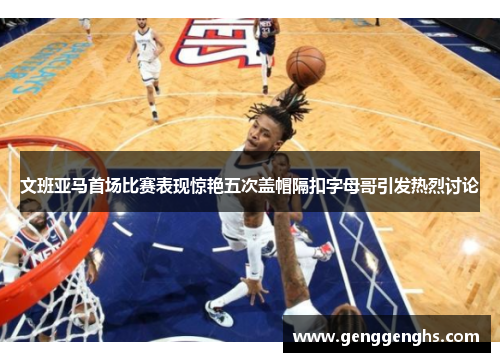 文班亚马首场比赛表现惊艳五次盖帽隔扣字母哥引发热烈讨论