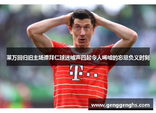 莱万回归旧主场遭拜仁球迷嘘声四起令人唏嘘的忘恩负义时刻
